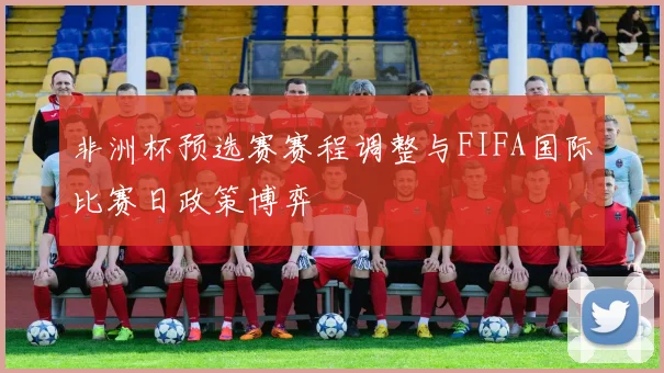 非洲杯预选赛赛程调整与FIFA国际比赛日政策博弈