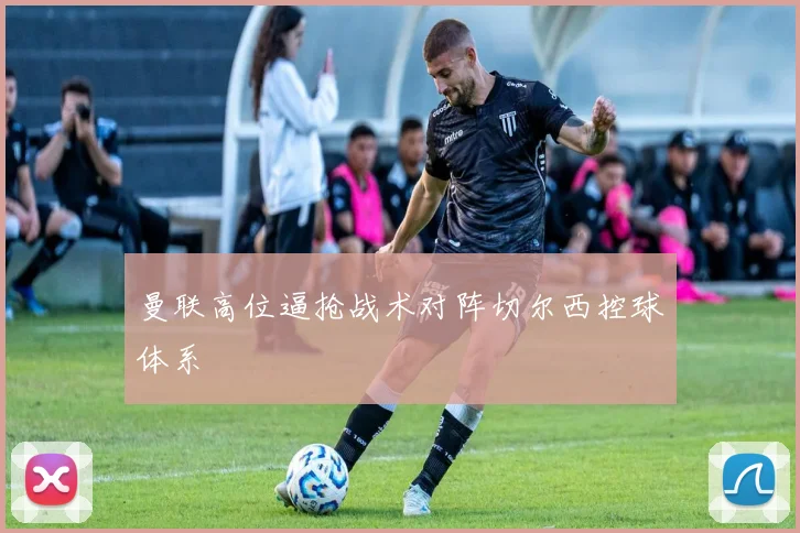 曼联高位逼抢战术对阵切尔西控球体系
