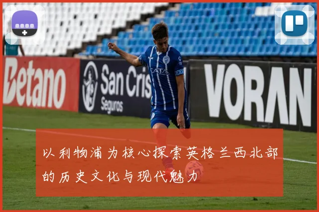 以利物浦为核心探索英格兰西北部的历史文化与现代魅力