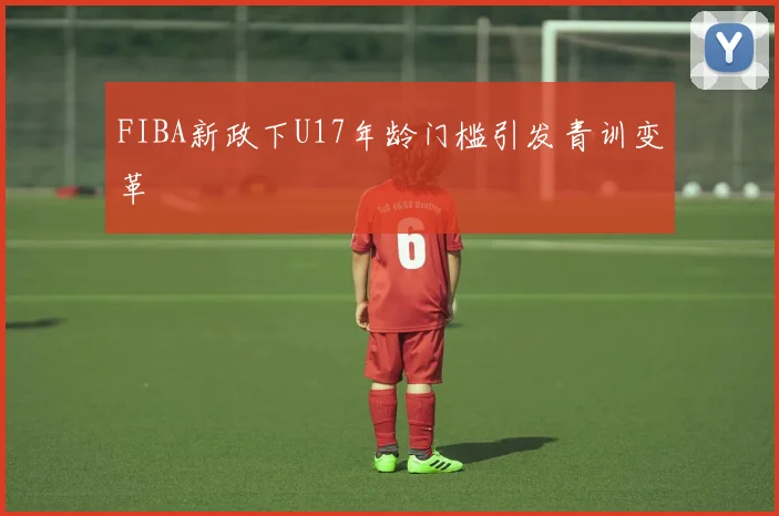 FIBA新政下U17年龄门槛引发青训变革