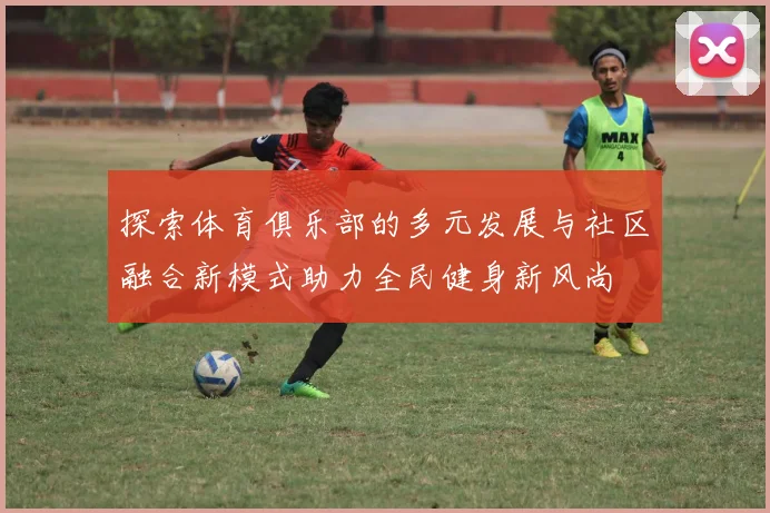 探索体育俱乐部的多元发展与社区融合新模式助力全民健身新风尚