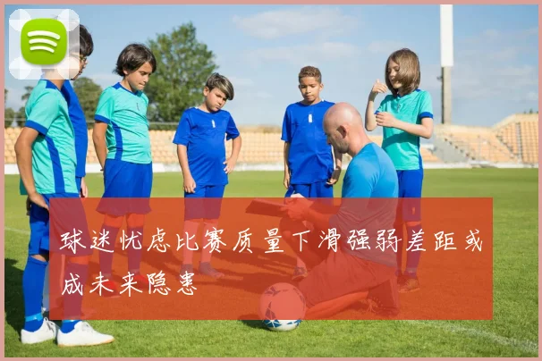 球迷忧虑比赛质量下滑强弱差距或成未来隐患