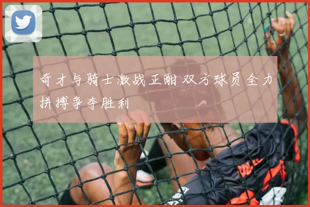 奇才与骑士激战正酣 双方球员全力拼搏争夺胜利