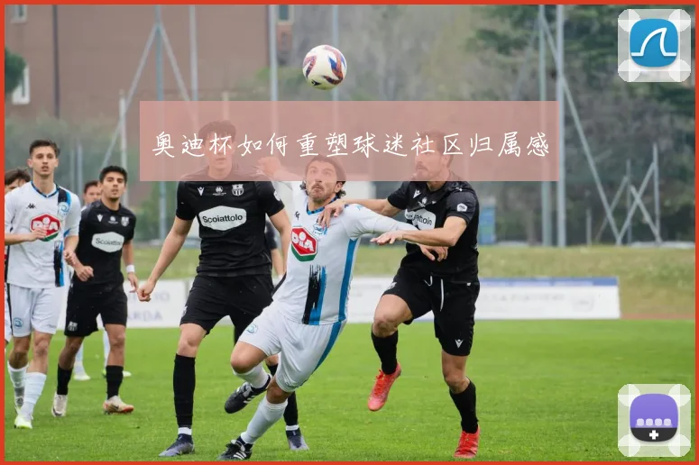 奥迪杯如何重塑球迷社区归属感