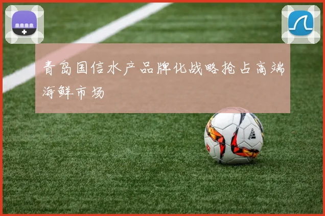 青岛国信水产品牌化战略抢占高端海鲜市场