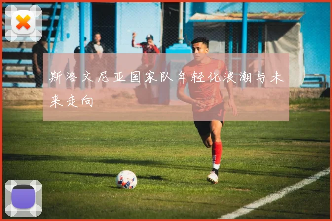 斯洛文尼亚国家队年轻化浪潮与未来走向