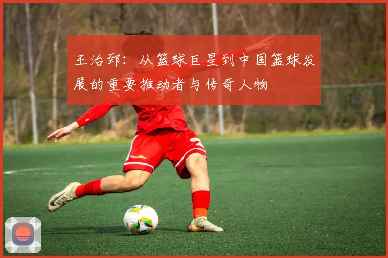 王治郅：从篮球巨星到中国篮球发展的重要推动者与传奇人物