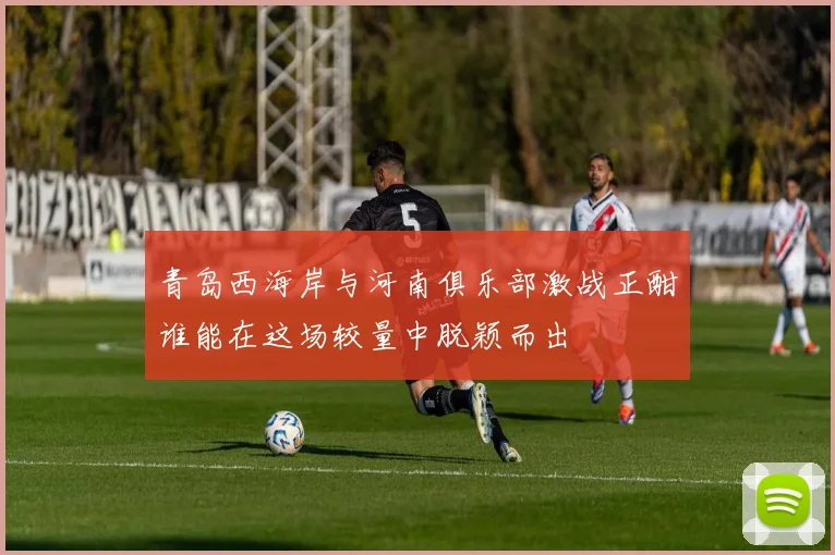 青岛西海岸与河南俱乐部激战正酣谁能在这场较量中脱颖而出
