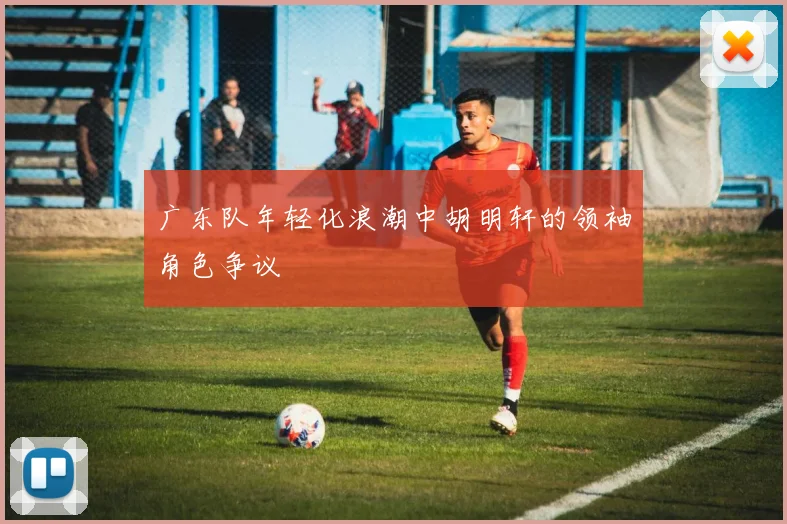 广东队年轻化浪潮中胡明轩的领袖角色争议