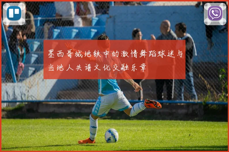 墨西哥城地铁中的激情舞蹈球迷与当地人共谱文化交融乐章