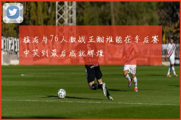 猛龙与76人激战正酣谁能在季后赛中笑到最后成就辉煌