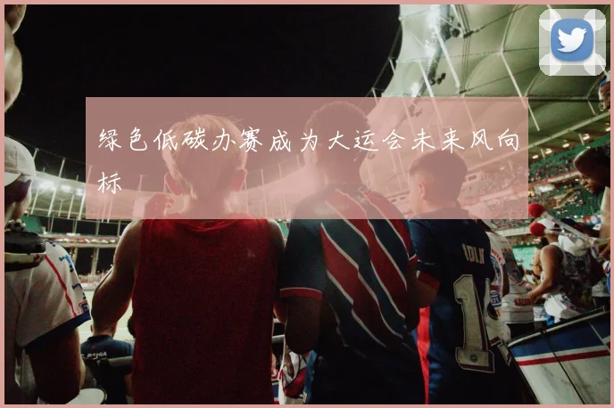 绿色低碳办赛成为大运会未来风向标