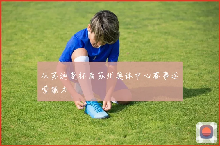 从苏迪曼杯看苏州奥体中心赛事运营能力