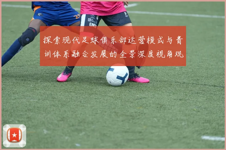 探索现代足球俱乐部运营模式与青训体系融合发展的全景深度视角观察